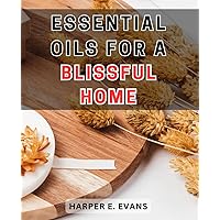 Essential Oils for a Blissful Home: Creating a Serene Sanctuary: A Comprehensive Guide to Harness the Power of Essential Oils for Ultimate Tranquility in Your Living Space