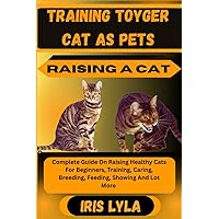 TRAINING TOYGER CAT AS PETS RAISING A CAT: Complete Guide On Raising Healthy Cats For Beginners, Training, Caring, Breeding, Feeding, Showing And Lot More