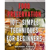 Food Preservation 101 - Simple Techniques for Beginners: Preserve Your Harvest: Master Essential Food Storage Methods for Novices with Easy-to-Follow Instructions