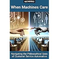 When Machines Care: NAVIGATING THE PHILOSOPHICAL SEAS OF CUSTOMER SERVICE AUTOMATION When Machines Care: NAVIGATING THE PHILOSOPHICAL SEAS OF CUSTOMER SERVICE AUTOMATION Kindle Paperback
