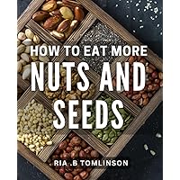 How To Eat More Nuts And Seeds: Boost Your Health with Delicious Nutrient-Packed Foods: A Guide to Nuts and Seeds as the Perfect Gift for Your Loved Ones
