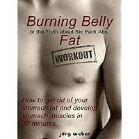Burning Belly Fat or the Truth about Six Pack Abs - How to get rid of your stomach fat and develop stomach muscles in 30 minutes. (Sixpack fast and easy Book 1) Burning Belly Fat or the Truth about Six Pack Abs - How to get rid of your stomach fat and develop stomach muscles in 30 minutes. (Sixpack fast and easy Book 1) Kindle Paperback