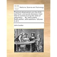 Practical observations on the child-bed fever, and acute diseases most fatal to women during the state of pregnancy ... By John Leake, ... Sixth edition, with additions. Volume 2 of 2