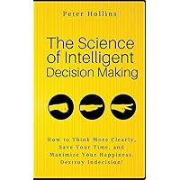 The Science of Intelligent Decision Making: How to Think More Clearly, Save Your Time, and Maximize Your Happiness. Destroy Indecision! (Think Smarter, Not Harder)