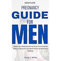 COMPLETE PREGNANCY GUIDE FOR MEN: Week- By -Week Guide For First Time Dad On How To Become The Best Father And Perfect Partner