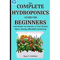 The Complete Hydroponics Guide For Beginners: Your Hands-on Journey to Year-Round, Space-Saving, Affordable Gardening The Complete Hydroponics Guide For Beginners: Your Hands-on Journey to Year-Round, Space-Saving, Affordable Gardening Paperback Kindle