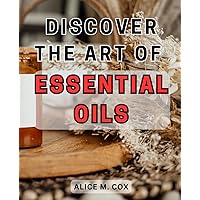 Discover the Art of Essential Oils: Unlock the Secrets of Aromatherapy and Reinvigorate Your Mind, Body, and Home