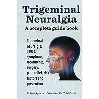 Trigeminal Neuralgia. A complete guide book. Trigeminal neuralgia: causes, symptoms, treatments, surgery, pain relief, risk factors and prevention.