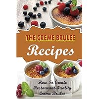 The Creme Brulee Recipes: How To Create Restaurant-Quality Creme Brulee