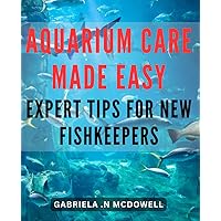 Aquarium Care Made Easy: Expert Tips for New Fishkeepers: The Ultimate Guide to Simplify Aquarium Maintenance: Your Go-To Resource for Optimal Fish Health and Happiness