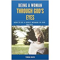 Being a Woman Through God's Eyes : How To Be A Godly Woman In Our Society Being a Woman Through God's Eyes : How To Be A Godly Woman In Our Society Kindle
