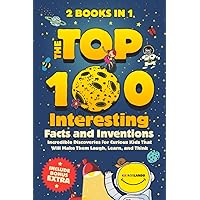 The Top 100 Interesting Facts and Inventions: Incredible Discoveries for Curious Kids That Will Make Them Laugh, Learn, and Think