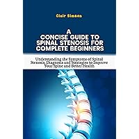 A CONCISE GUIDE TO SPINAL STENOSIS FOR COMPLETE BEGINNERS: Understanding the Symptoms of Spinal Stenosis, Diagnosis and Strategies to Improve Your Spine and Better Health A CONCISE GUIDE TO SPINAL STENOSIS FOR COMPLETE BEGINNERS: Understanding the Symptoms of Spinal Stenosis, Diagnosis and Strategies to Improve Your Spine and Better Health Kindle Paperback