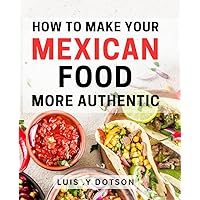 How To Make Your Mexican Food More Authentic: Unlock the Secrets to Mexican Cuisine and Impress Your Friends and Family