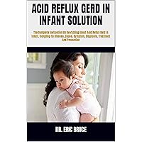 ACID REFLUX GERD IN INFANT SOLUTION : The Complete Instruction On Everything About Acid Reflux Gerd In Infant, Including Its Disease, Cause, Symptom, Diagnosis, Treatment And Prevention