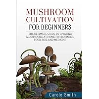 MUSHROOM CULTIVATION FOR BEGINNERS: The Ultimate Guide To Growing Mushrooms At Home For Business, Food, Soil And Medicine