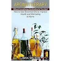 Aromatherapy: How to Use Essential Oils to Improve Health and Well-being at Home (Different Aromatherapy Combinations for Your Mind)