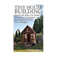 Tiny House Building: Guide On How To Build Your Own Compact But Roomy House On A Budget: (Tiny House Living) (House Plans)