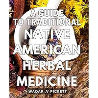 A Guide To Traditional Native American Herbal Medicine: Unlocking the Healing Powers of Nature: Your Ultimate Gift for Herbal Medicine Enthusiasts and Nature Lovers Alike.