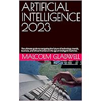 ARTIFICIAL INTELLIGENCE 2023 : The ultimate guide to navigating the future of technology, trends, business, and ethical frontiers in the age of intelligent machines.