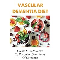 Vascular Dementia Diet: Create Mini-Miracles To Reversing Symptoms Of Dementia