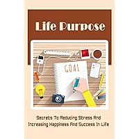 Life Purpose: Secrets To Reducing Stress And Increasing Happiness And Success In Life