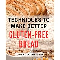 Techniques To Make Better Gluten-Free Bread: The Ultimate Guide to Mastering Gluten-Free Baking Techniques and Delight Every Bread Lover