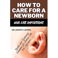 HOW TO CARE FOR A NEWBORN WITH EAR INFECTIONS: Gentle and Nurturing Solutions for Babies with Ear Infections