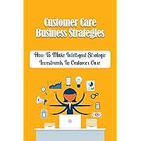 Customer Care Business Strategies: How To Make Intelligent Strategic Investments In Customer Care: Customer Service Improvement Strategies