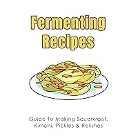 Fermenting Recipes: Guide To Making Sauerkraut, Kimchi, Pickles & Relishes: How To Make Relishes