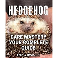 Hedgehog Care Mastery: Your Complete Guide: Unlocking the secrets to Hedgehog nutrition, health and happiness - the ultimate manual for pet owners.