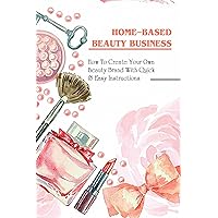 Home-Based Beauty Business: How To Create Your Own Beauty Brand With Quick & Easy Instructions: Creating The Next Best Skincare Or Makeup Product