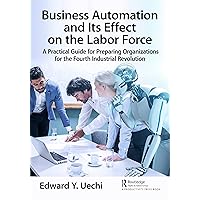 Business Automation and Its Effect on the Labor Force: A Practical Guide for Preparing Organizations for the Fourth Industrial Revolution Business Automation and Its Effect on the Labor Force: A Practical Guide for Preparing Organizations for the Fourth Industrial Revolution Kindle Hardcover Paperback