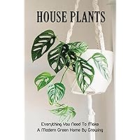 House Plants: Everything You Need To Make A Modern Green Home By Growing