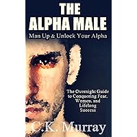 The Alpha Male: MAN UP and Unlock Your Alpha - An Overnight Guide to Conquering Fear, Women, and Lifelong Success The Alpha Male: MAN UP and Unlock Your Alpha - An Overnight Guide to Conquering Fear, Women, and Lifelong Success Kindle Paperback