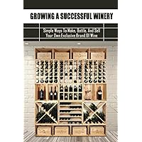 Growing A Successful Winery: Simple Ways To Make, Bottle, And Sell Your Own Exclusive Brand Of Wine: Start Your Own Winery One Day