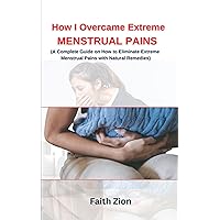 HOW I OVERCAME EXTREME MENSTRUAL PAINS : The best natural ways to prevent and end menstrual cramps with natural remedies: (A Complete Guide on How to Eliminate Extreme Menstrual Pains )