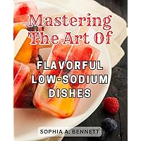 Mastering the Art of Flavorful Low-Sodium Dishes: Unlock the Secret to a Healthier Life with Delicious Recipes, a Week-Long Meal Plan, and Vital Cooking Techniques