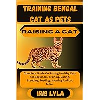 TRAINING BENGAL CAT AS PETS RAISING A CAT: Complete Guide On Raising Healthy Cats For Beginners, Training, Caring, Breeding, Feeding, Showing And Lot More