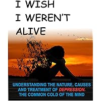 I WISH I WEREN'T ALIVE: Understanding the Nature, Causes and Treatment of Depression, the Common Cold of the Mind.