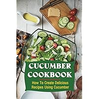 Cucumber Cookbook: How To Create Delicious Recipes Using Cucumber