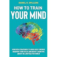 HOW TO TRAIN YOUR MIND: 9 Proven Strategies to Build Self-Control, Sharpen Your Focus and Boost Cognitive Ability in a Distracted World HOW TO TRAIN YOUR MIND: 9 Proven Strategies to Build Self-Control, Sharpen Your Focus and Boost Cognitive Ability in a Distracted World Kindle Hardcover Paperback