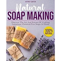 Natural Soap Making: Discover The Art And Science Of Crafting Luxurious,Chemical-Free Soaps At Home
