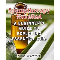 Aromatherapy Unveiled: A Beginner's Guide to Exploring Essential Oils: Embark on a Fragrant Journey of Wellness and Discovery with Essential Oils