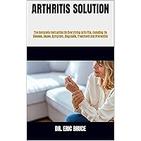 ARTHRITIS SOLUTION : The Complete Instruction On Everything Arthritis, Including Its Disease, Cause, Symptom, Diagnosis, Treatment And Prevention