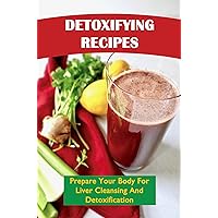 Detoxifying Recipes: Prepare Your Body For Liver Cleansing And Detoxification