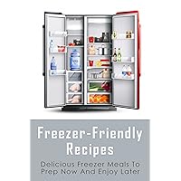 Freezer-Friendly Recipes: Delicious Freezer Meals To Prep Now And Enjoy Later: How To Prepare Your Main Meals For The Freezer
