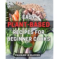 Easy Plant-Based Recipes for Beginner Cooks: Delicious and Nutritious Plant-Based Dishes: A Beginner's Guide to Effortless Cooking