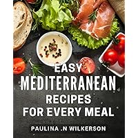 Easy Mediterranean Recipes For Every Meal: Delicious and Effortless Mediterranean Dishes to Elevate Your Everyday Dining Experience