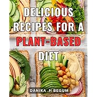 Delicious Recipes For A Plant-Based Diet: Delightful Plant-Powered Culinary Creations: A Collection of Tempting Recipes to Savor and Thrive